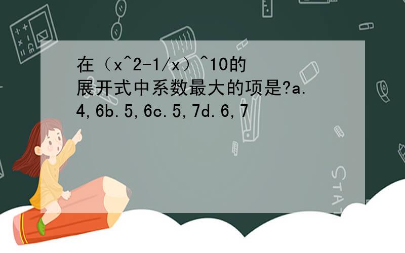 在（x^2-1/x）^10的展开式中系数最大的项是?a.4,6b.5,6c.5,7d.6,7