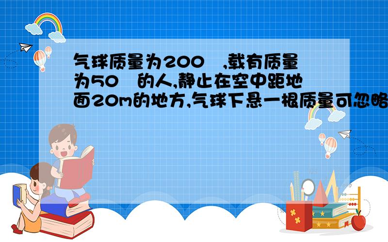 气球质量为200㎏,载有质量为50㎏的人,静止在空中距地面20m的地方,气球下悬一根质量可忽略不汁的绳子,此人想从气球上沿绳慢慢下滑至安全到达地面,则这根绳至少多长?【3】25m