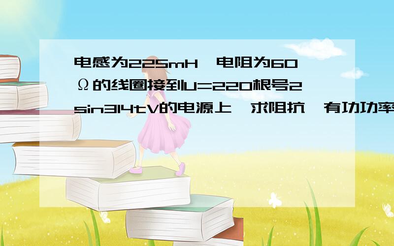 电感为225mH,电阻为60Ω的线圈接到U=220根号2sin314tV的电源上,求阻抗,有功功率,视在功率,功率因素小白一只~!求详细过程、公式等等,谢谢~!