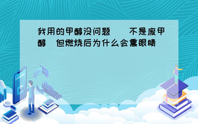 我用的甲醇没问题　　不是废甲醇　但燃烧后为什么会熏眼睛