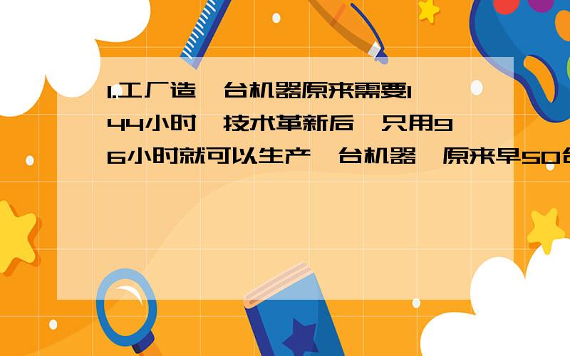 1.工厂造一台机器原来需要144小时,技术革新后,只用96小时就可以生产一台机器,原来早50台机器的时间,如今可以多造几台?2.甲乙两地相距240千米,一辆汽车从甲地开往乙地用了5小时,又按同样的