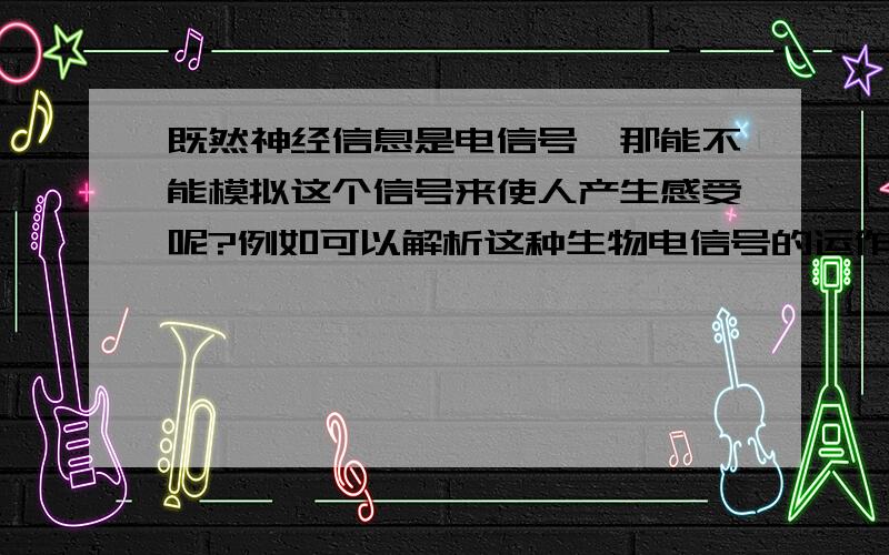 既然神经信息是电信号,那能不能模拟这个信号来使人产生感受呢?例如可以解析这种生物电信号的运作机制,然后在体外模拟这种电信号,然后使人产生听觉,触觉和视觉呢?能否依靠这种信号改