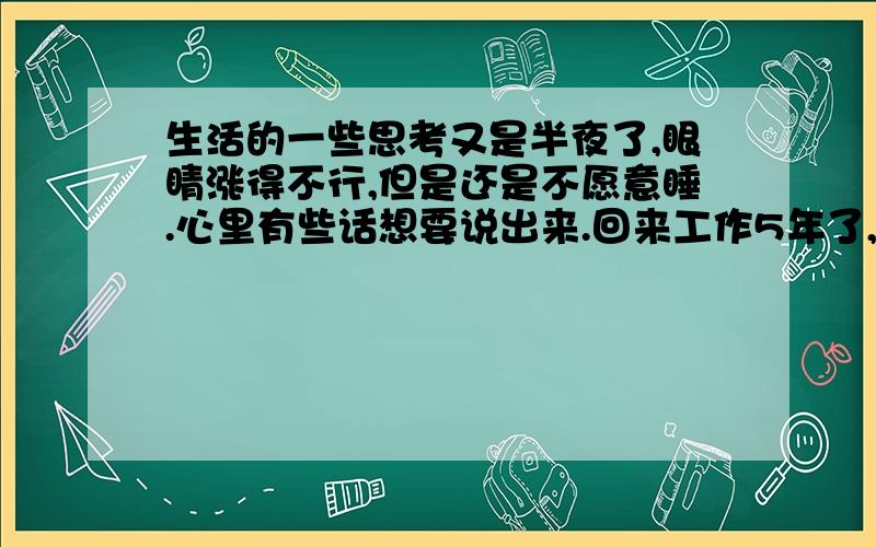 生活的一些思考又是半夜了,眼睛涨得不行,但是还是不愿意睡.心里有些话想要说出来.回来工作5年了,在单位经历了两届领导的变迁,最近几天我们的老大又要调离这里了.两界的领导都是不错