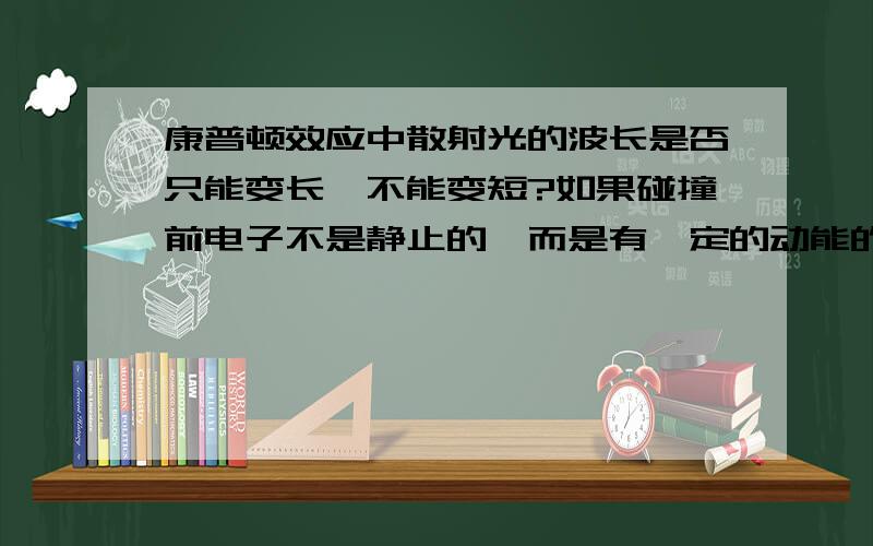 康普顿效应中散射光的波长是否只能变长,不能变短?如果碰撞前电子不是静止的,而是有一定的动能的,结果又如