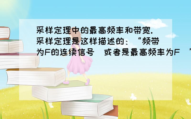 采样定理中的最高频率和带宽.采样定理是这样描述的：“频带为F的连续信号（或者是最高频率为F）”f(t)可用一系列离散的采样值f(t1),f(t1±Δt),f(t1±2Δt),...来表示,只要这些采样点的时间间隔