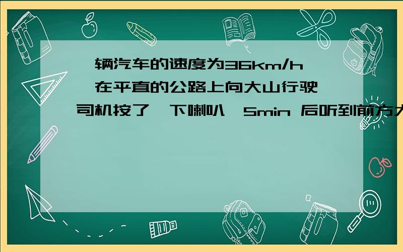 一辆汽车的速度为36km/h,在平直的公路上向大山行驶,司机按了一下喇叭,5min 后听到前方大山对喇叭声的回声.求此时汽车与大山的距离