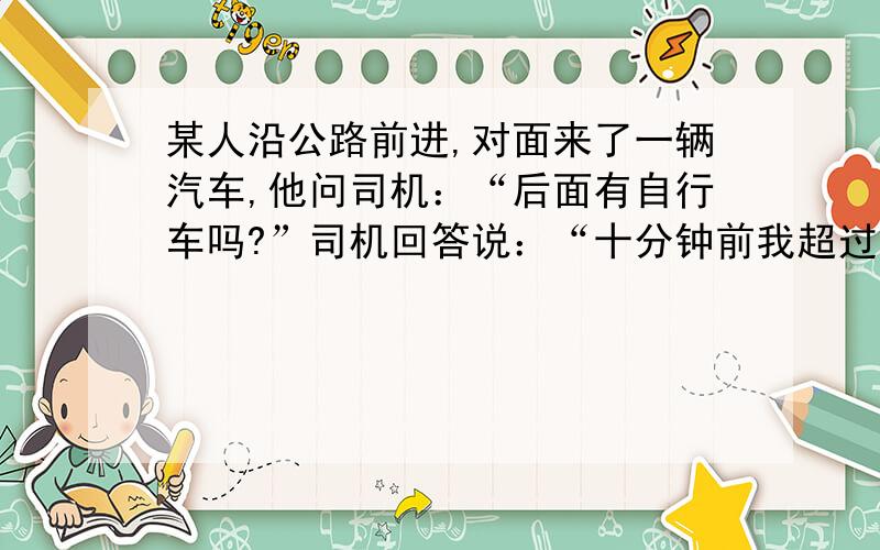 某人沿公路前进,对面来了一辆汽车,他问司机：“后面有自行车吗?”司机回答说：“十分钟前我超过一自行车.”这人继续走10分钟,遇到自行车.已知自行车速度是步行速度的3倍,汽车的速度是