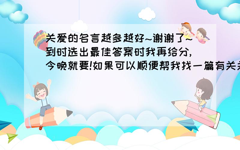 关爱的名言越多越好~谢谢了~到时选出最佳答案时我再给分,今晚就要!如果可以顺便帮我找一篇有关关爱的文章,谢谢!