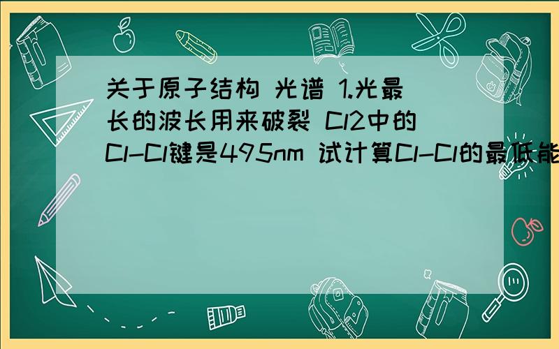 关于原子结构 光谱 1.光最长的波长用来破裂 Cl2中的Cl-Cl键是495nm 试计算Cl-Cl的最低能量.（怎么找最低能量?） 2.氢原子的光谱 中特定的line和电子转移从n=6到n=2有关 试说明：在一样的电子转