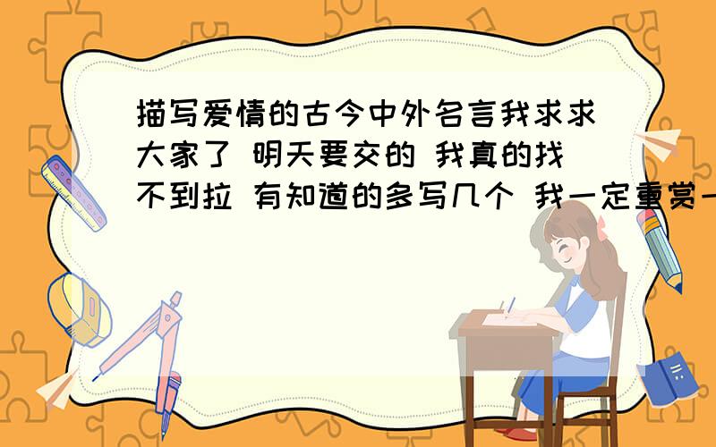 描写爱情的古今中外名言我求求大家了 明天要交的 我真的找不到拉 有知道的多写几个 我一定重赏一共需要十句