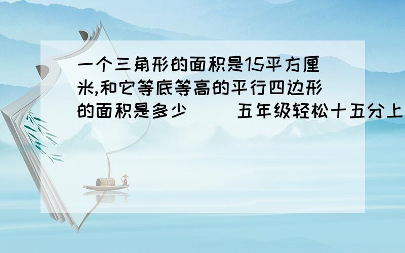 一个三角形的面积是15平方厘米,和它等底等高的平行四边形的面积是多少（ ）五年级轻松十五分上的