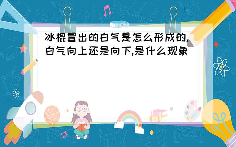 冰棍冒出的白气是怎么形成的,白气向上还是向下,是什么现象