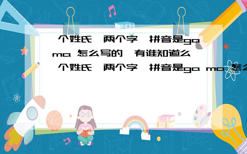 一个姓氏,两个字,拼音是ga ma 怎么写的,有谁知道么一个姓氏,两个字,拼音是ga ma 怎么写的,有谁知道么