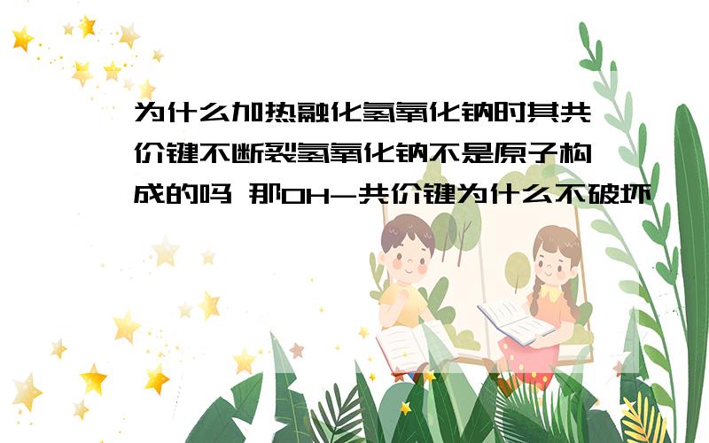 为什么加热融化氢氧化钠时其共价键不断裂氢氧化钠不是原子构成的吗 那OH-共价键为什么不破坏