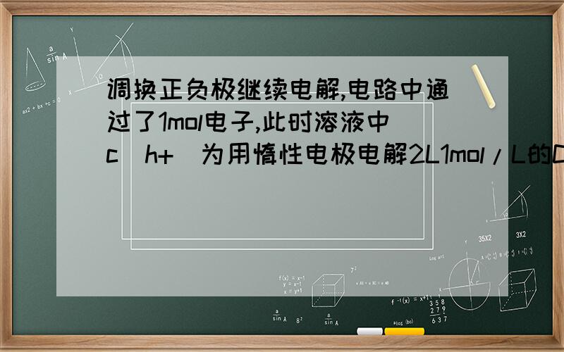 调换正负极继续电解,电路中通过了1mol电子,此时溶液中c(h+)为用惰性电极电解2L1mol/L的CuSO4溶液,在电路中通过0.5mol电子后,调换正负极,电路中又通过1mol电子,此时溶液中c（H+）是（假设通电后