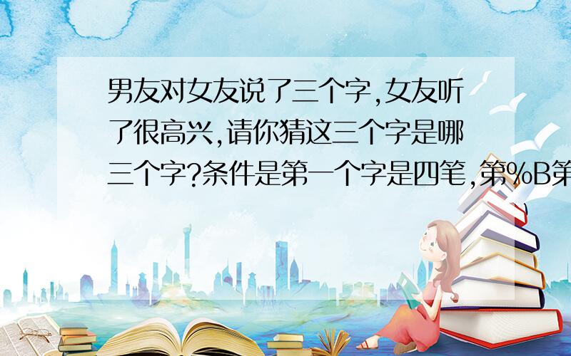 男友对女友说了三个字,女友听了很高兴,请你猜这三个字是哪三个字?条件是第一个字是四笔,第%B第一个字是四笔,第二个字是三笔,第三个字是二笔