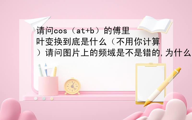 请问cos（at+b）的傅里叶变换到底是什么（不用你计算）请问图片上的频域是不是错的,为什么我怎么算都是没有开头没有j,然后最中间的减号应该是加号,算了好几次了都是这个结果,到底为啥