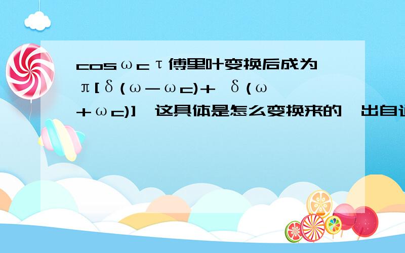 cosωcτ傅里叶变换后成为π[δ(ω-ωc)+ δ(ω+ωc)],这具体是怎么变换来的,出自通信原理课本,其中δ是单位冲击函数cosωcτ中的c是ω的下标,ωc中的c也是下标