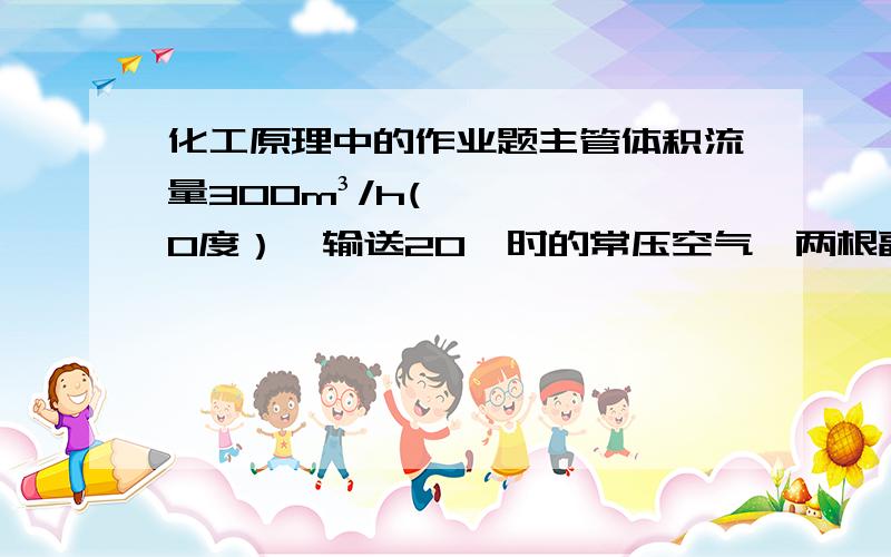 化工原理中的作业题主管体积流量300m³/h(0度）,输送20℃时的常压空气,两根副管尺寸相同且流速比为1:2.求两只管内的体积流量