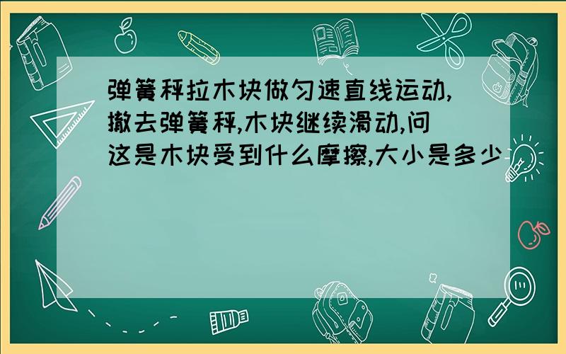 弹簧秤拉木块做匀速直线运动,撤去弹簧秤,木块继续滑动,问这是木块受到什么摩擦,大小是多少