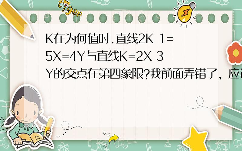 K在为何值时.直线2K 1=5X=4Y与直线K=2X 3Y的交点在第四象限?我前面弄错了，应该是2K+1=5X+4Y和K=2X+3Y