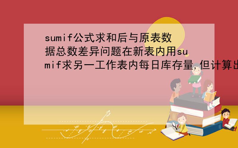 sumif公式求和后与原表数据总数差异问题在新表内用sumif求另一工作表内每日库存量,但计算出来后的数据总和与原表的数据总和有差异（新数据之和大于原数据之和）,且每天的差异数据相同,