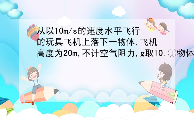 从以10m/s的速度水平飞行的玩具飞机上落下一物体,飞机高度为20m,不计空气阻力,g取10.①物体多长时间落地?着地时水平距离和离飞机的距离②物体在第二秒内速度的变化和位移③经过多长时间