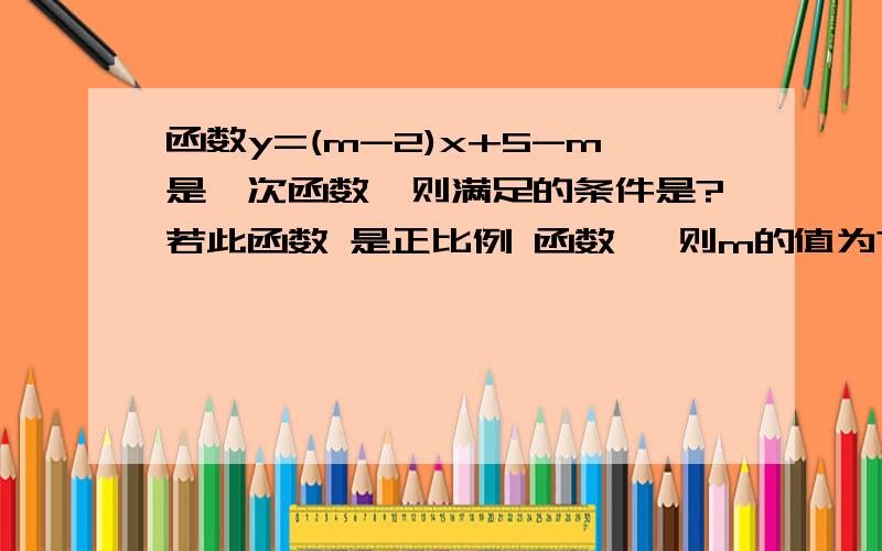 函数y=(m-2)x+5-m是一次函数,则满足的条件是?若此函数 是正比例 函数 ,则m的值为?函数y=(m-2)x+5-m是一次函数,则m满足的条件是?若此函数 是正比例 函数 ,则m的值为?