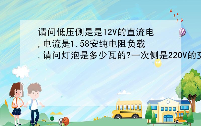 请问低压侧是是12V的直流电,电流是1.58安纯电阻负载,请问灯泡是多少瓦的?一次侧是220V的交流电请问一次侧的电流又是多少安?要求有公式,