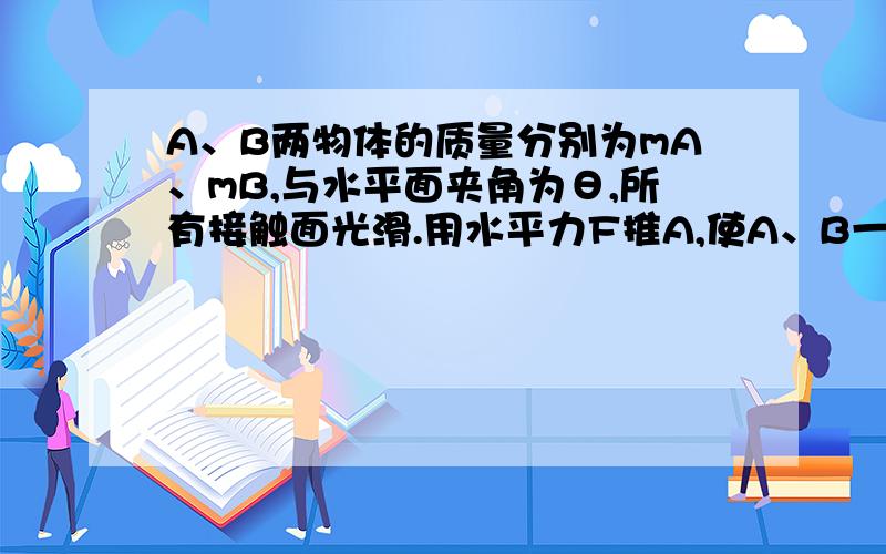 A、B两物体的质量分别为mA、mB,与水平面夹角为θ,所有接触面光滑.用水平力F推A,使A、B一起加速运动.（1）求A、B间的相互作用力（2）维持A、B间不发生相对滑动,力F的取值范围