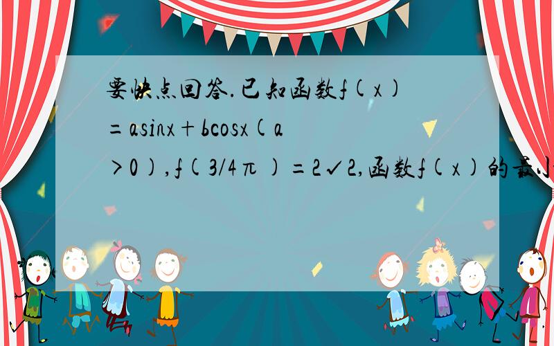 要快点回答.已知函数f(x)=asinx+bcosx(a>0),f(3/4π)=2√2,函数f(x)的最小值为-2√2（1）求a、b的值 （2）f（π/3）的值 （3）当f（x）=0时,求x的值