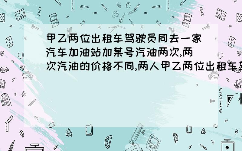 甲乙两位出租车驾驶员同去一家汽车加油站加某号汽油两次,两次汽油的价格不同,两人甲乙两位出租车驾驶员同去一家汽车加油站加某号汽油两次,两次汽油价格不同两人的 50 - 离问题结束还