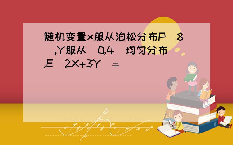 随机变量x服从泊松分布P(8),Y服从[0,4]均匀分布,E(2X+3Y)=