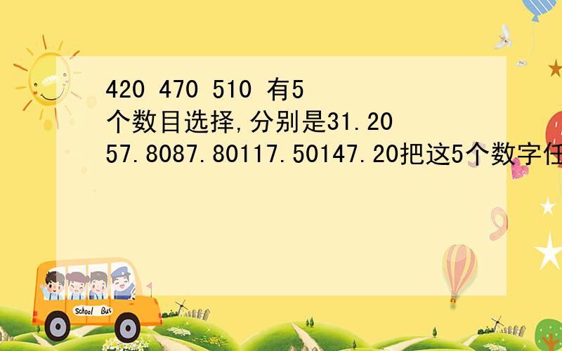 420 470 510 有5个数目选择,分别是31.2057.8087.80117.50147.20把这5个数字任何相加成最接近420 470 510这3个总数.只能小,不能多.怎么样搭配最接近?还有个前提.搭配的时候只能选择3个数,或6个数,或者9个