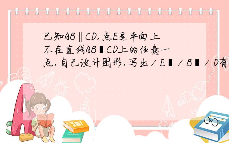 已知AB‖CD,点E是平面上不在直线AB﹑CD上的任意一点,自己设计图形,写出∠E﹑∠B﹑∠D有什么数量关系.请说明理由.