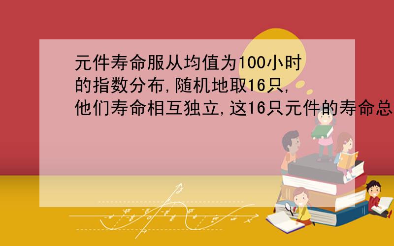 元件寿命服从均值为100小时的指数分布,随机地取16只,他们寿命相互独立,这16只元件的寿命总和大于1920小时的概率?问：为什么E(Xi)=100,D(Xi)=10000?