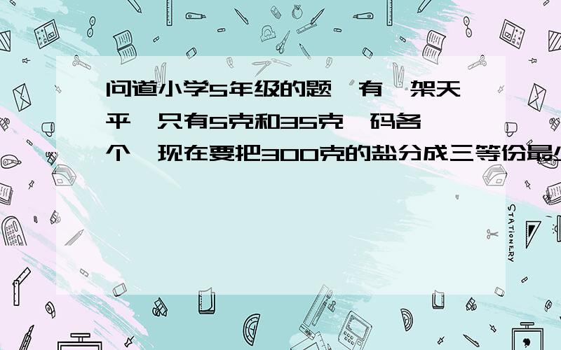 问道小学5年级的题☆有一架天平,只有5克和35克砝码各一个,现在要把300克的盐分成三等份最少需要几次天平称几次?`````````