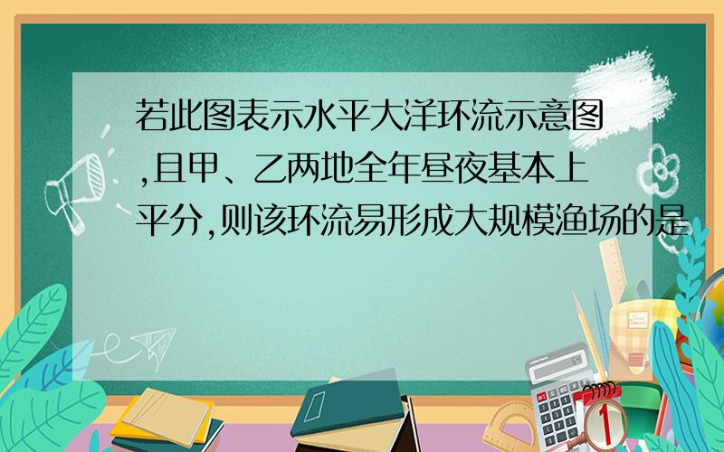 若此图表示水平大洋环流示意图,且甲、乙两地全年昼夜基本上平分,则该环流易形成大规模渔场的是    洋流这课最难.