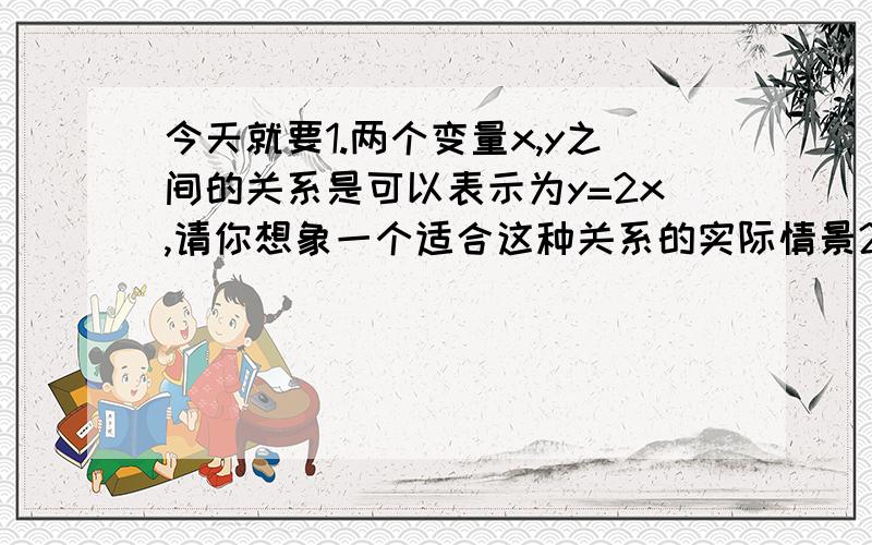 今天就要1.两个变量x,y之间的关系是可以表示为y=2x,请你想象一个适合这种关系的实际情景2.一年期定期储蓄的年利率是1.98％,所的利息要缴纳20％的利息税,随款到期时,银行应向储户支付的金