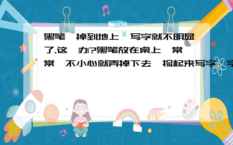 黑笔一掉到地上,写字就不明显了.这咋办?黑笔放在桌上,常常一不小心就弄掉下去,捡起来写字,字就不明显了