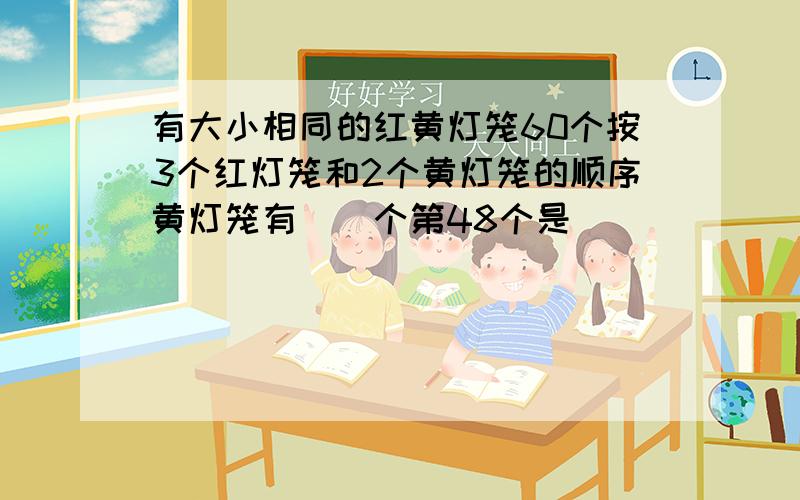 有大小相同的红黄灯笼60个按3个红灯笼和2个黄灯笼的顺序黄灯笼有()个第48个是()