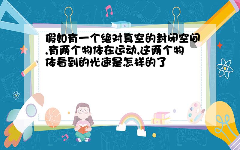 假如有一个绝对真空的封闭空间,有两个物体在运动,这两个物体看到的光速是怎样的了