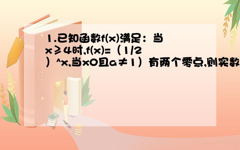 1.已知函数f(x)满足：当x≥4时,f(x)=（1/2）^x,当x0且a≠1）有两个零点,则实数a的取值范围是________4.设a为常数f(x)=x^2-4x+3,若函数f(x+a)为偶函数,则a=_______就这几题!（请不要说风凉话、就是不会才