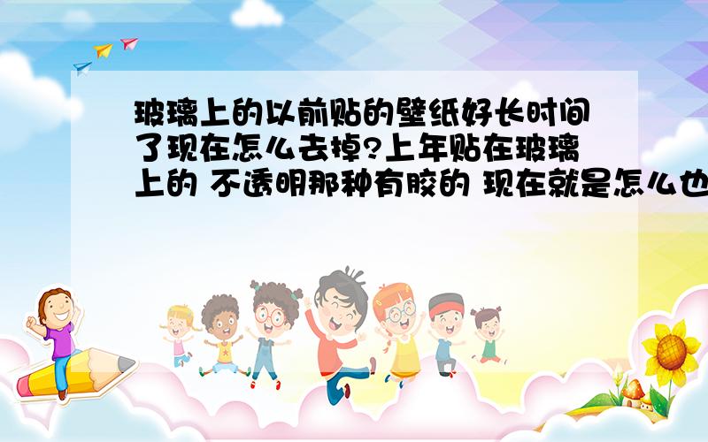 玻璃上的以前贴的壁纸好长时间了现在怎么去掉?上年贴在玻璃上的 不透明那种有胶的 现在就是怎么也弄不掉 帮忙说点好方法