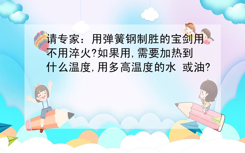 请专家：用弹簧钢制胜的宝剑用不用淬火?如果用,需要加热到什么温度,用多高温度的水 或油?