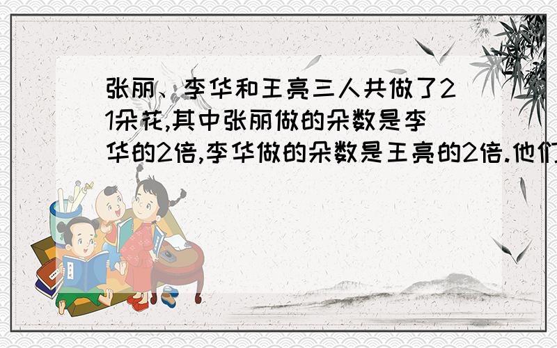 张丽、李华和王亮三人共做了21朵花,其中张丽做的朵数是李华的2倍,李华做的朵数是王亮的2倍.他们分别做了多少朵花?