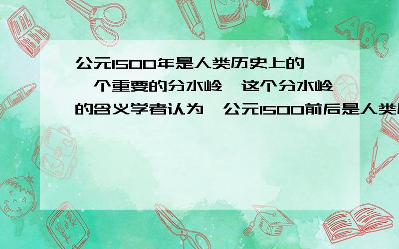 公元1500年是人类历史上的一个重要的分水岭,这个分水岭的含义学者认为,公元1500前后是人类历史的一个重要分水岭,从那个时候开始,人类的历史才能是称得上是真正意义上的世界史,这里“分