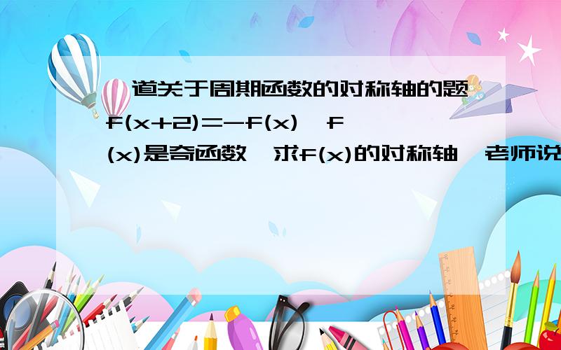 一道关于周期函数的对称轴的题f(x+2)=-f(x),f(x)是奇函数,求f(x)的对称轴,老师说是直线x=1+4k,(k属于Z)因为f(x)周期为4 ,但我觉得直线x=1+2k(k属于z)就可以了,求助和老师完全说不通,硬是要我拿出证