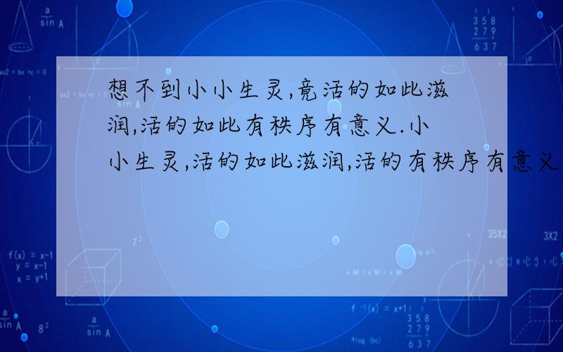 想不到小小生灵,竟活的如此滋润,活的如此有秩序有意义.小小生灵,活的如此滋润,活的有秩序有意义.比较两个句子,写出多的词语所包含的意义（三分钟内）