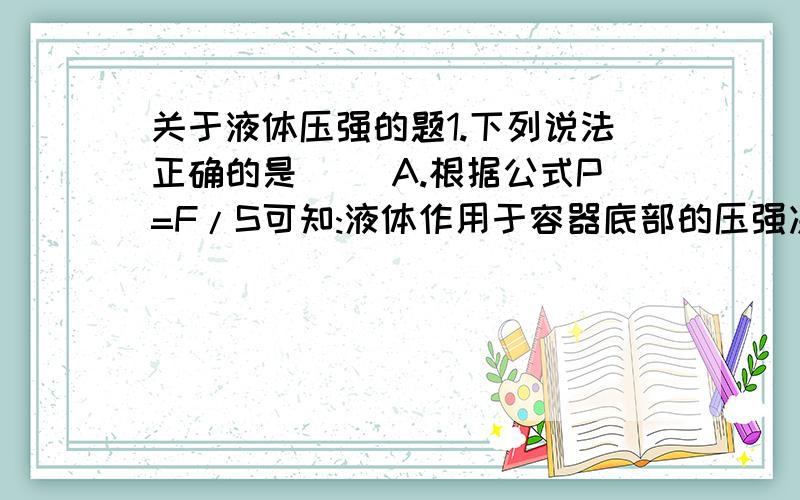 关于液体压强的题1.下列说法正确的是( )A.根据公式P=F/S可知:液体作用于容器底部的压强决定于液体的重力和容器的底面积B.液体的密度越大,压强越大C.在同种液体中,压强于深度成正比D.液体